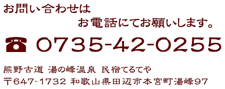 お問い合わせ お問い合わせはお電話にてお願いします。 熊野古道 湯の峰温泉 民宿てるてや 〒647-1732 和歌山県田辺市本宮町湯峰97 TEL：0735-42-0255